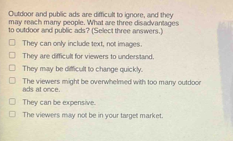 outdoor and public ads are difficult to ignore, and they may reach many people. what are three disadvantages to outdoor and public ads? (select three answers.) they can only include text, not images. they are difficult for viewers to understand. they may be difficult to change quickly. the viewers might be overwhelmed with too many outdoor ads at once. they can be expensive. the viewers may not be in your target market.