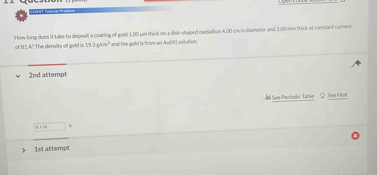 how long does it take to deposit a coating of gold 1.00 μm thick on a disk - shaped medallion 4.00 cm in diameter and 2.00 mm thick at constant current of 81 a? the density of gold is 19.3 g/cm³ and the gold is from an au(iii) solution. 2nd attempt see periodic table see hint 0.176 s 1st attempt