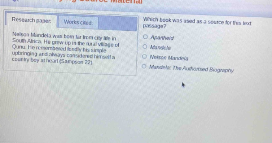research paper: works cited: nelson mandela was born far from city life in south africa. he grew up in the rural village of qunu. he remembered fondly his simple upbringing and always considered himself a country boy at heart (sampson 22). which book was used as a source for this text passage? apartheid mandela nelson mandela mandela: the authorised biography