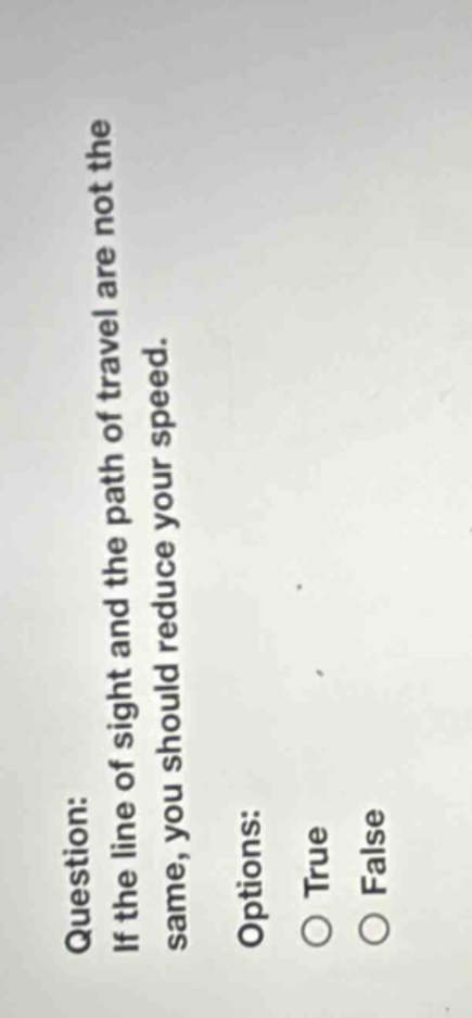 question: if the line of sight and the path of travel are not the same, you should reduce your speed. options: true false