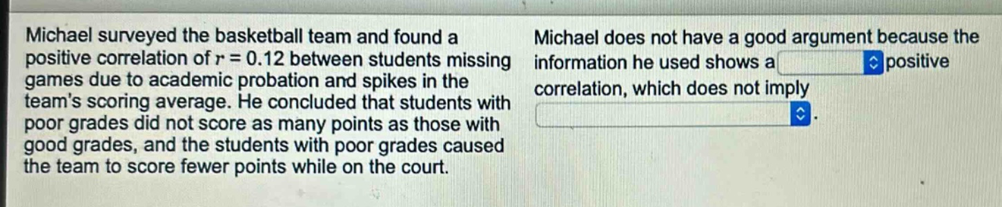 michael surveyed the basketball team and found a positive correlation of r = 0.12 between students missing games due to academic probation and spikes in the teams scoring average. he concluded that students with poor grades did not score as many points as those with good grades, and the students with poor grades caused the team to score fewer points while on the court. michael does not have a good argument because the information he used shows a positive correlation, which does not imply