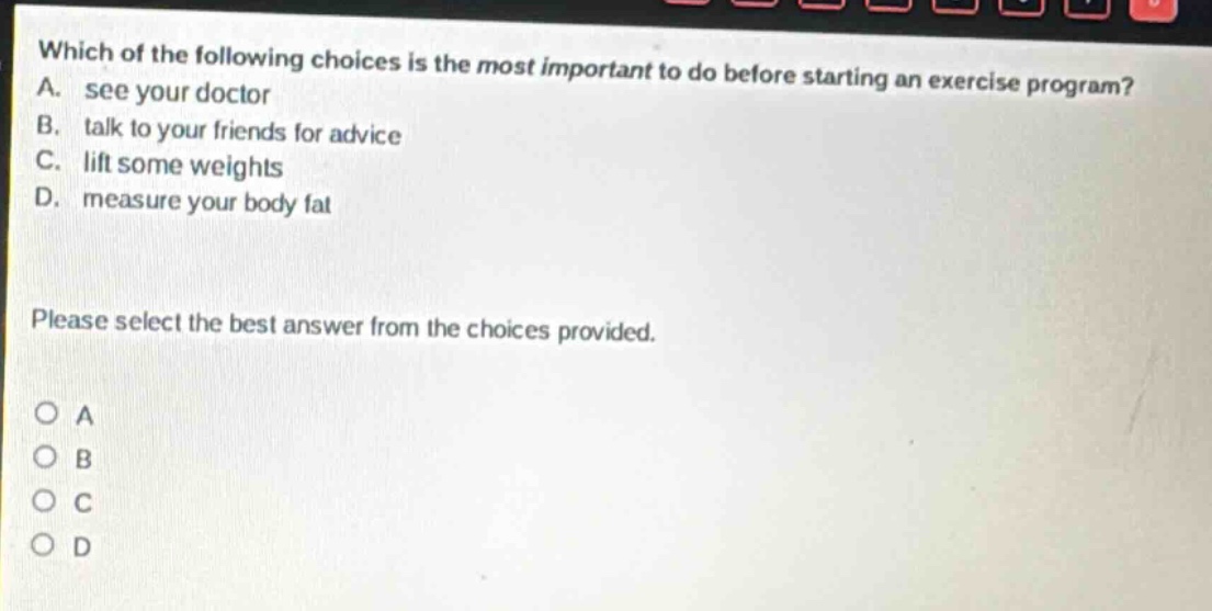 which of the following choices is the most important to do before starting an exercise program? a. see your doctor b. talk to your friends for advice c. lift some weights d. measure your body fat please select the best answer from the choices provided. o a o b o c o d
