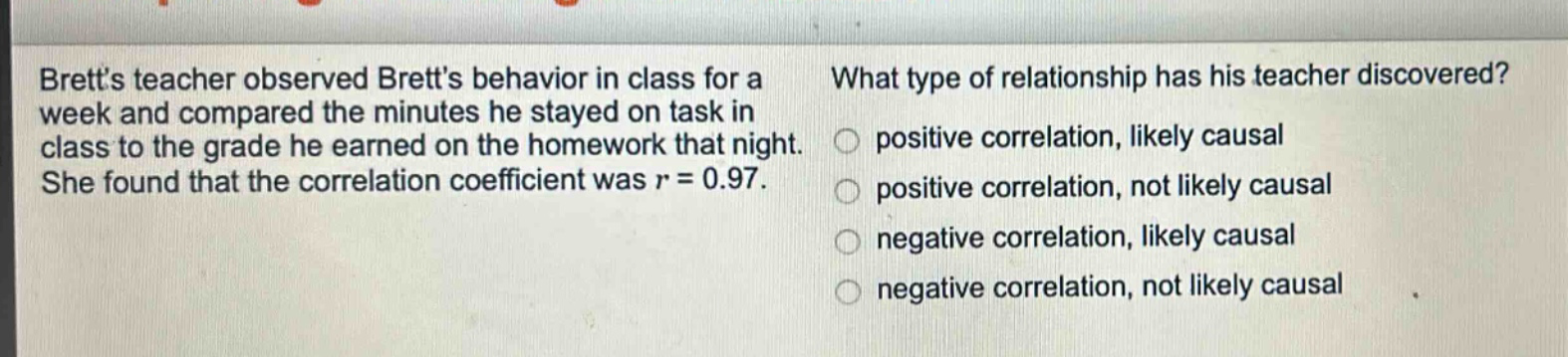 bretts teacher observed bretts behavior in class for a week and compared the minutes he stayed on task in class to the grade he earned on the homework that night. she found that the correlation coefficient was r = 0.97. what type of relationship has his teacher discovered? positive correlation, likely causal positive correlation, not likely causal negative correlation, likely causal negative correlation, not likely causal