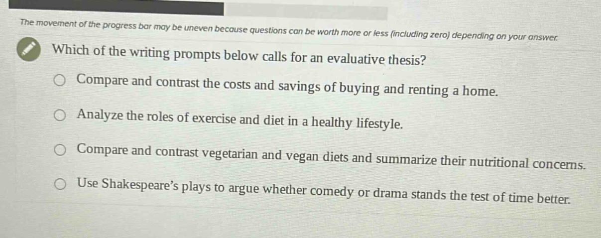 the movement of the progress bar may be uneven because questions can be worth more or less (including zero) depending on your answer. which of the writing prompts below calls for an evaluative thesis? compare and contrast the costs and savings of buying and renting a home. analyze the roles of exercise and diet in a healthy lifestyle. compare and contrast vegetarian and vegan diets and summarize their nutritional concerns. use shakespeare’s plays to argue whether comedy or drama stands the test of time better.