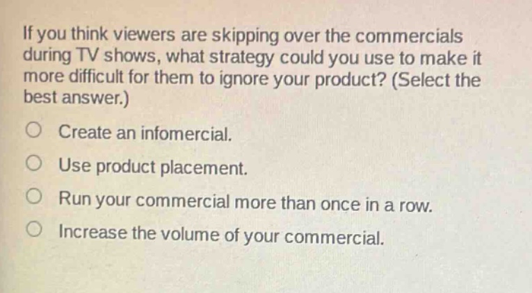 if you think viewers are skipping over the commercials during tv shows, what strategy could you use to make it more difficult for them to ignore your product? (select the best answer.) create an infomercial. use product placement. run your commercial more than once in a row. increase the volume of your commercial.