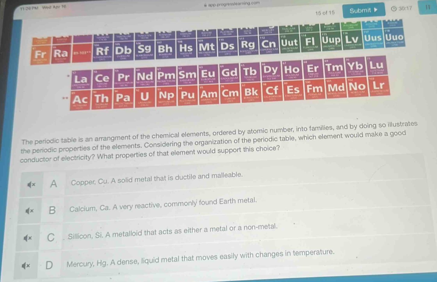 the periodic table is an arrangement of the chemical elements, ordered by atomic number, into families, and by doing so illustrates the periodic properties of the elements. considering the organization of the periodic table, which element would make a good conductor of electricity? what properties of that element would support this choice? a copper, cu. a solid metal that is ductile and malleable. b calcium, ca. a very reactive, commonly found earth metal. c silicon, si. a metalloid that acts as either a metal or a non - metal. d mercury, hg. a dense, liquid metal that moves easily with changes in temperature.