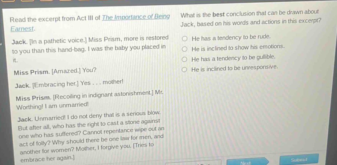 read the excerpt from act iii of the importance of being earnest. jack. in a pathetic voice. miss prism, more is restored to you than this hand - bag. i was the baby you placed in it. miss prism. amazed. you? jack. embracing her. yes... mother! miss prism. recoiling in indignant astonishment. mr. worthing! i am unmarried! jack. unmarried! i do not deny that is a serious blow. but after all, who has the right to cast a stone against one who has suffered? cannot repentance wipe out an act of folly? why should there be one law for men, and another for women? mother, i forgive you. tries to embrace her again. what is the best conclusion that can be drawn about jack, based on his words and actions in this excerpt? he has a tendency to be rude. he is inclined to show his emotions. he has a tendency to be gullible. he is inclined to be unresponsive.