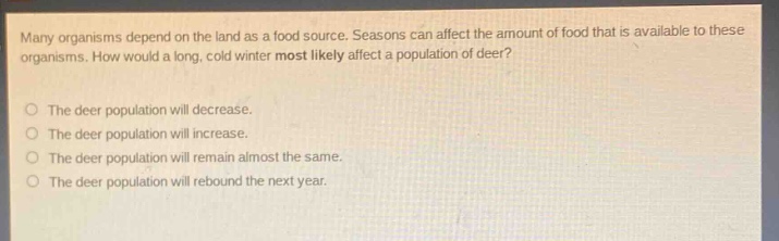 many organisms depend on the land as a food source. seasons can affect the amount of food that is available to these organisms. how would a long, cold winter most likely affect a population of deer?\nthe deer population will decrease.\nthe deer population will increase.\nthe deer population will remain almost the same.\nthe deer population will rebound the next year.