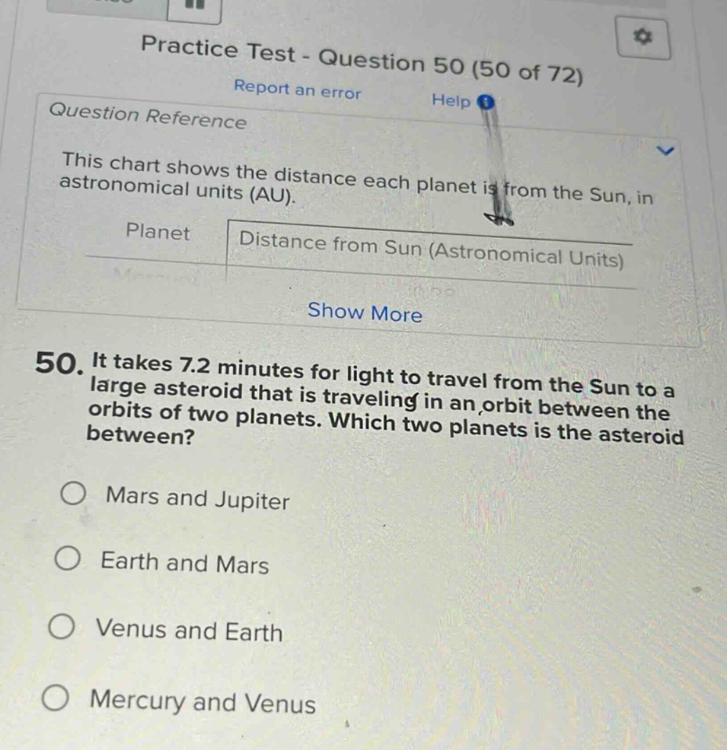 practice test - question 50 (50 of 72) report an error help question reference this chart shows the distance each planet is from the sun, in astronomical units (au). planet distance from sun (astronomical units) show more 50. it takes 7.2 minutes for light to travel from the sun to a large asteroid that is traveling in an orbit between the orbits of two planets. which two planets is the asteroid between? mars and jupiter earth and mars venus and earth mercury and venus