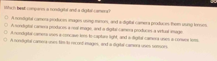 which best compares a nondigital and a digital camera?\na nondigital camera produces images using mirrors, and a digital camera produces them using lenses.\na nondigital camera produces a real image, and a digital camera produces a virtual image.\na nondigital camera uses a concave lens to capture light, and a digital camera uses a convex lens.\na nondigital camera uses film to record images, and a digital camera uses sensors.