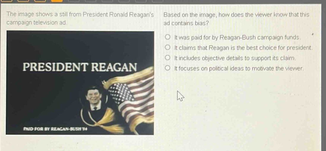 the image shows a still from president ronald reagans campaign television ad. based on the image, how does the viewer know that this ad contains bias? it was paid for by reagan - bush campaign funds. it claims that reagan is the best choice for president. it includes objective details to support its claim. it focuses on political ideas to motivate the viewer.