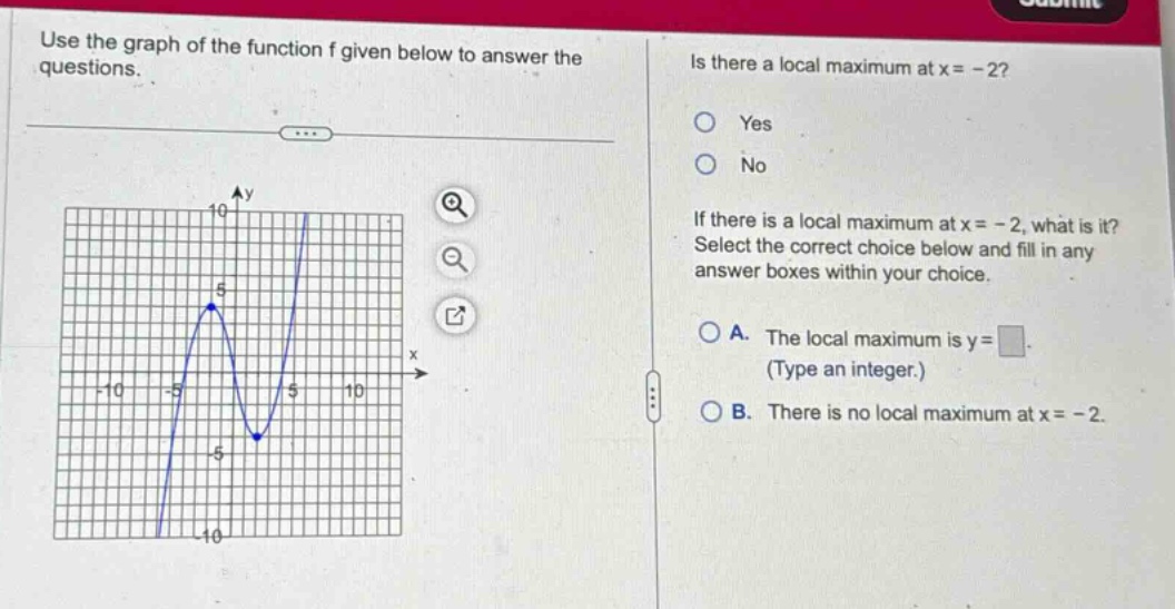 use the graph of the function f given below to answer the questions. is there a local maximum at x = - 2? yes no if there is a local maximum at x = - 2, what is it? select the correct choice below and fill in any answer boxes within your choice. a. the local maximum is y = (type an integer.) b. there is no local maximum at x = - 2.