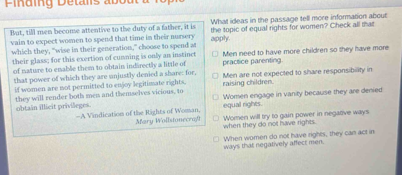 but, till men become attentive to the duty of a father, it is vain to expect women to spend that time in their nursery which they, “wise in their generation,” choose to spend at their glass; for this exertion of cunning is only an instinct of nature to enable them to obtain indirectly a little of that power of which they are unjustly denied a share: for, if women are not permitted to enjoy legitimate rights, they will render both men and themselves vicious, to obtain illicit privileges. -a vindication of the rights of woman, mary wollstonecraft what ideas in the passage tell more information about the topic of equal rights for women? check all that apply. men need to have more children so they have more practice parenting. men are not expected to share responsibility in raising children. women engage in vanity because they are denied equal rights. women will try to gain power in negative ways when they do not have rights. when women do not have rights, they can act in ways that negatively affect men.