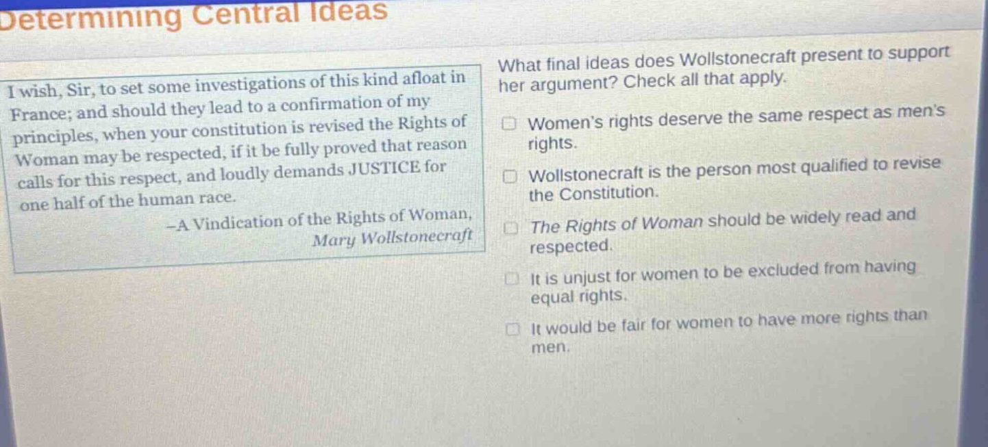 determining central ideas i wish, sir, to set some investigations of this kind afloat in france; and should they lead to a confirmation of my principles, when your constitution is revised the rights of woman may be respected, if it be fully proved that reason calls for this respect, and loudly demands justice for one half of the human race. -a vindication of the rights of woman, mary wollstonecraft what final ideas does wollstonecraft present to support her argument? check all that apply. women’s rights deserve the same respect as men’s rights. wollstonecraft is the person most qualified to revise the constitution. the rights of woman should be widely read and respected. it is unjust for women to be excluded from having equal rights. it would be fair for women to have more rights than men.