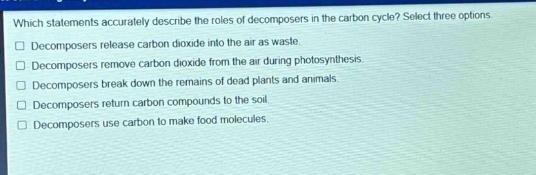 which statements accurately describe the roles of decomposers in the carbon cycle? select three options. decomposers release carbon dioxide into the air as waste. decomposers remove carbon dioxide from the air during photosynthesis. decomposers break down the remains of dead plants and animals. decomposers return carbon compounds to the soil. decomposers use carbon to make food molecules.