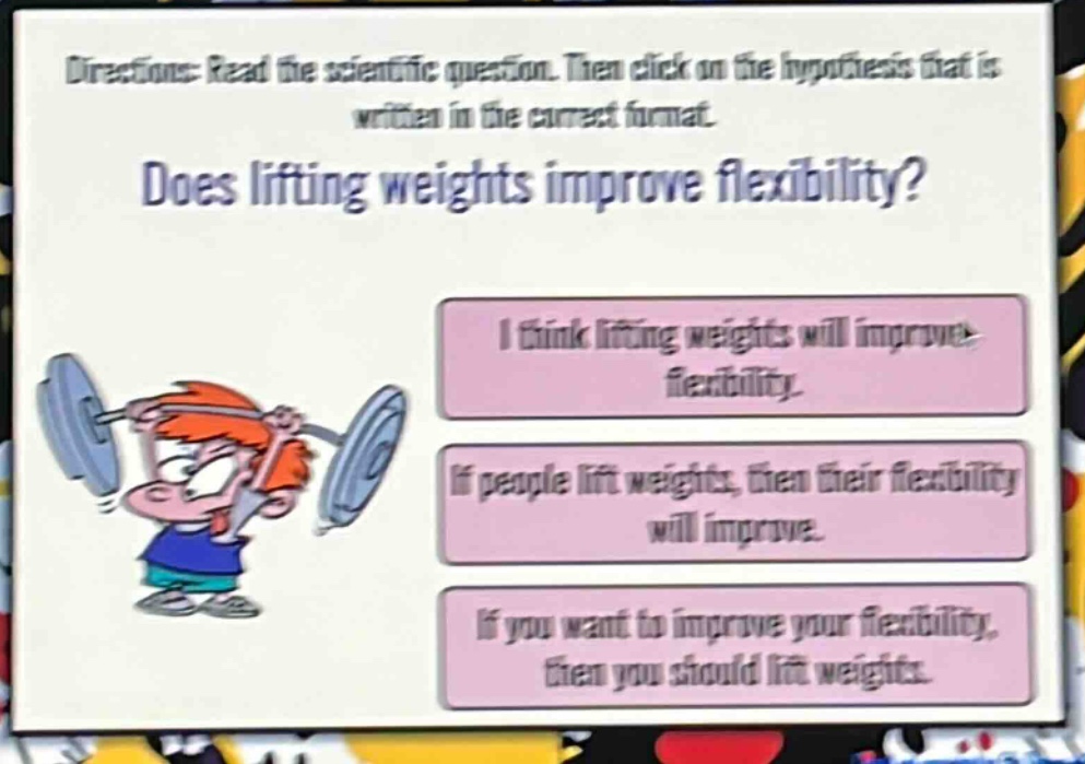 directions: read the scientific question. then click on the hypothesis that is written in the correct format. does lifting weights improve flexibility? i think lifting weights will improve flexibility. if people lift weights, then their flexibility will improve. if you want to improve your flexibility, then you should lift weights.