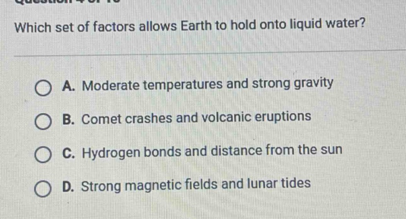 which set of factors allows earth to hold onto liquid water? a. moderate temperatures and strong gravity b. comet crashes and volcanic eruptions c. hydrogen bonds and distance from the sun d. strong magnetic fields and lunar tides