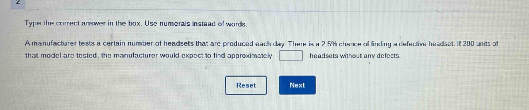 type the correct answer in the box. use numerals instead of words. a manufacturer tests a certain number of headsets that are produced each day. there is a 2.5% chance of finding a defective headset. if 280 units of that model are tested, the manufacturer would expect to find approximately headsets without any defects.