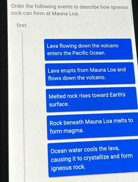 order the following events to describe how igneous rock can form at mauna loa. first lava flowing down the volcano enters the pacific ocean. lava erupts from mauna loa and flows down the volcano. melted rock rises toward earths surface. rock beneath mauna loa melts to form magma. ocean water cools the lava, causing it to crystallize and form igneous rock.