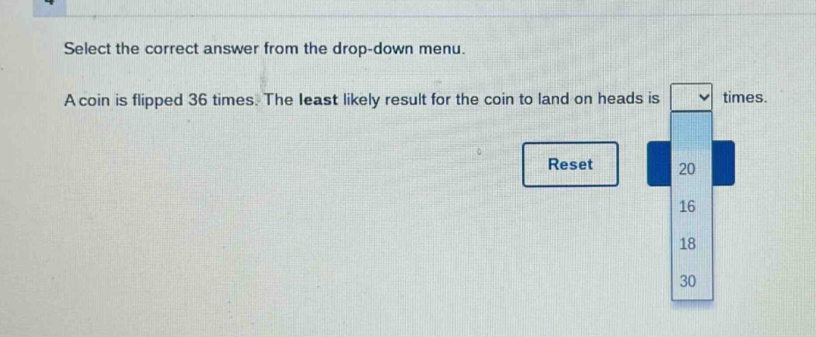 select the correct answer from the drop - down menu. a coin is flipped 36 times. the least likely result for the coin to land on heads is times.