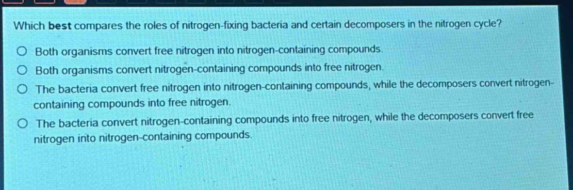 which best compares the roles of nitrogen - fixing bacteria and certain decomposers in the nitrogen cycle?\no both organisms convert free nitrogen into nitrogen - containing compounds.\no both organisms convert nitrogen - containing compounds into free nitrogen.\no the bacteria convert free nitrogen into nitrogen - containing compounds, while the decomposers convert nitrogen - containing compounds into free nitrogen.\no the bacteria convert nitrogen - containing compounds into free nitrogen, while the decomposers convert free nitrogen into nitrogen - containing compounds.