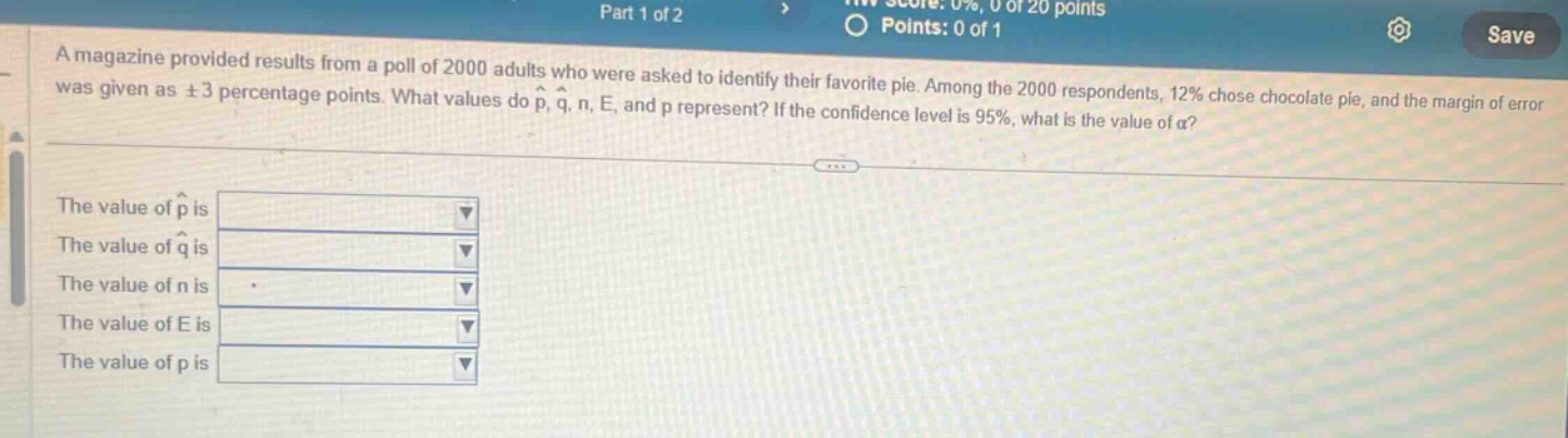 a magazine provided results from a poll of 2000 adults who were asked to identify their favorite pie. among the 2000 respondents, 12% chose chocolate pie, and the margin of error was given as ±3 percentage points. what values do p̂, q̂, n, e, and p represent? if the confidence level is 95%, what is the value of α? the value of p̂ is the value of q̂ is the value of n is the value of e is the value of p is