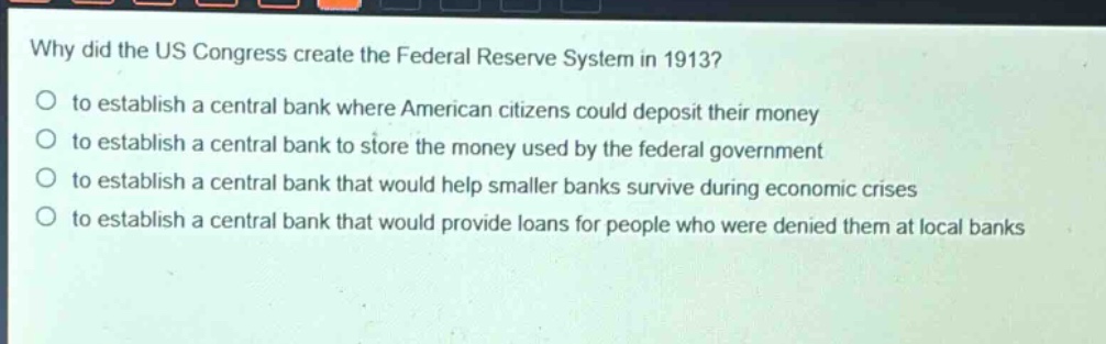 why did the us congress create the federal reserve system in 1913?\no to establish a central bank where american citizens could deposit their money\no to establish a central bank to store the money used by the federal government\no to establish a central bank that would help smaller banks survive during economic crises\no to establish a central bank that would provide loans for people who were denied them at local banks