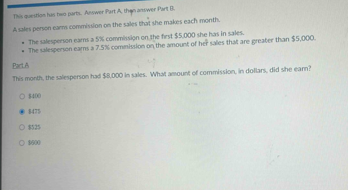 this question has two parts. answer part a, then answer part b. a sales person earns commission on the sales that she makes each month. the salesperson earns a 5% commission on the first $5,000 she has in sales. the salesperson earns a 7.5% commission on the amount of her sales that are greater than $5,000. part a this month, the salesperson had $8,000 in sales. what amount of commission, in dollars, did she earn? $400 $475 $525 $600
