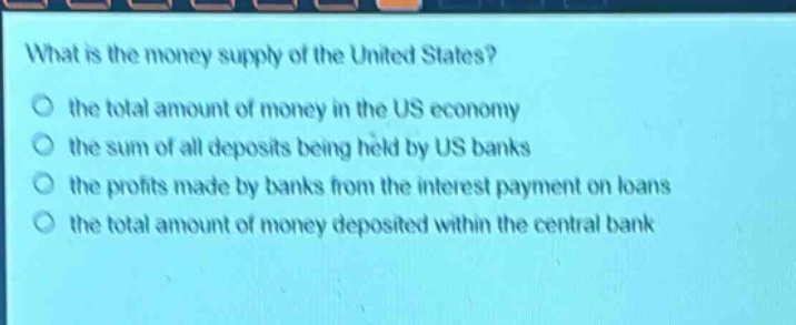 what is the money supply of the united states?\no the total amount of money in the us economy\no the sum of all deposits being held by us banks\no the profits made by banks from the interest payment on loans\no the total amount of money deposited within the central bank