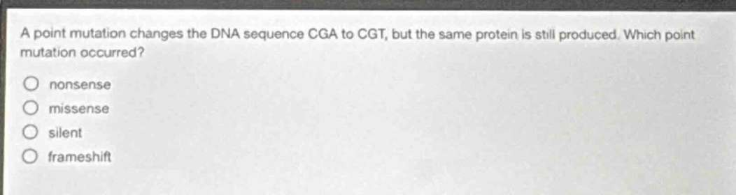 a point mutation changes the dna sequence cga to cgt, but the same protein is still produced. which point mutation occurred?\nnon - sense\nmissense\nsilent\nframeshift
