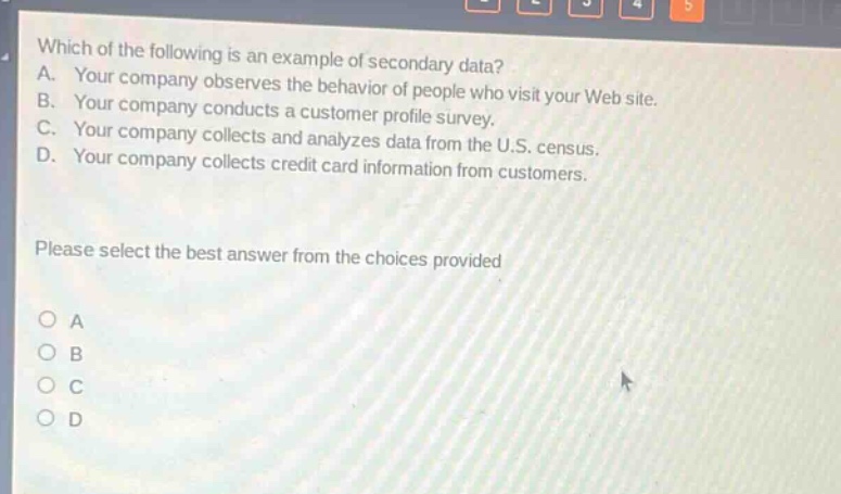 which of the following is an example of secondary data? a. your company observes the behavior of people who visit your web site. b. your company conducts a customer profile survey. c. your company collects and analyzes data from the u.s. census. d. your company collects credit card information from customers. please select the best answer from the choices provided o a o b o c o d