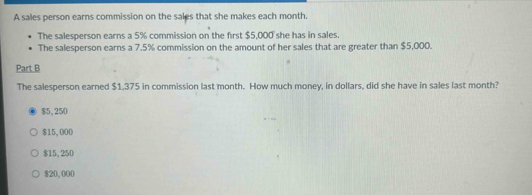 a sales person earns commission on the sales that she makes each month.\nthe salesperson earns a 5% commission on the first $5,000 she has in sales.\nthe salesperson earns a 7.5% commission on the amount of her sales that are greater than $5,000.\npart b\nthe salesperson earned $1,375 in commission last month. how much money, in dollars, did she have in sales last month?\n$5,250\n$15,000\n$15,250\n$20,000