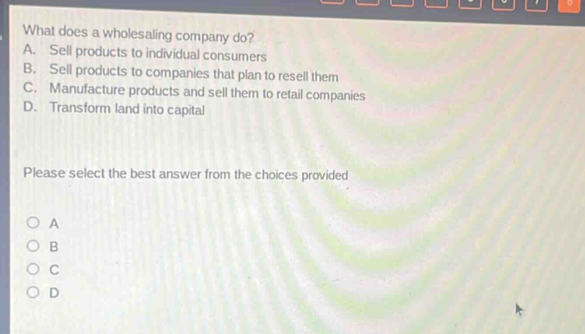 what does a wholesaling company do? a. sell products to individual consumers b. sell products to companies that plan to resell them c. manufacture products and sell them to retail companies d. transform land into capital please select the best answer from the choices provided
