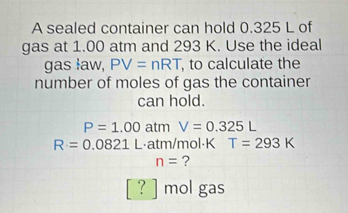 a sealed container can hold 0.325 l of gas at 1.00 atm and 293 k. use the ideal gas law, pv = nrt, to calculate the number of moles of gas the container can hold. p = 1.00 atm v = 0.325 l r = 0.0821 l·atm/mol·k t = 293 k n = ? ? mol gas