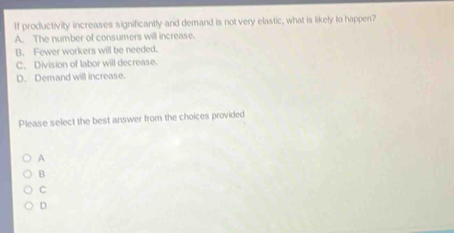 if productivity increases significantly and demand is not very elastic, what is likely to happen? a. the number of consumers will increase. b. fewer workers will be needed. c. division of labor will decrease. d. demand will increase. please select the best answer from the choices provided