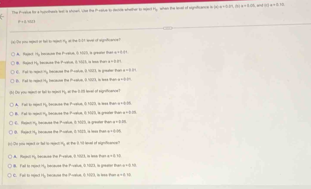 the p - value for a hypothesis test is shown. use the p - value to decide whether to reject h0 when the level of significance is (a) α = 0.01, (b) α = 0.05, and (c) α = 0.10. p = 0.1023 (a) do you reject or fail to reject h0 at the 0.01 level of significance? a. reject h0 because the p - value, 0.1023, is greater than α = 0.01. b. reject h0 because the p - value, 0.1023, is less than α = 0.01. c. fail to reject h0 because the p - value, 0.1023, is greater than α = 0.01. d. fail to reject h0 because the p - value, 0.1023, is less than α = 0.01. (b) do you reject or fail to reject h0 at the 0.05 level of significance? a. fail to reject h0 because the p - value, 0.1023, is less than α = 0.05. b. fail to reject h0 because the p - value, 0.1023, is greater than α = 0.05. c. reject h0 because the p - value, 0.1023, is greater than α = 0.05. d. reject h0 because the p - value, 0.1023, is less than α = 0.05. (c) do you reject or fail to reject h0 at the 0.10 level of significance? a. reject h0 because the p - value, 0.1023, is less than α = 0.10. b. fail to reject h0 because the p - value, 0.1023, is greater than α = 0.10. c. fail to reject h0 because the p - value, 0.1023, is less than α = 0.10.
