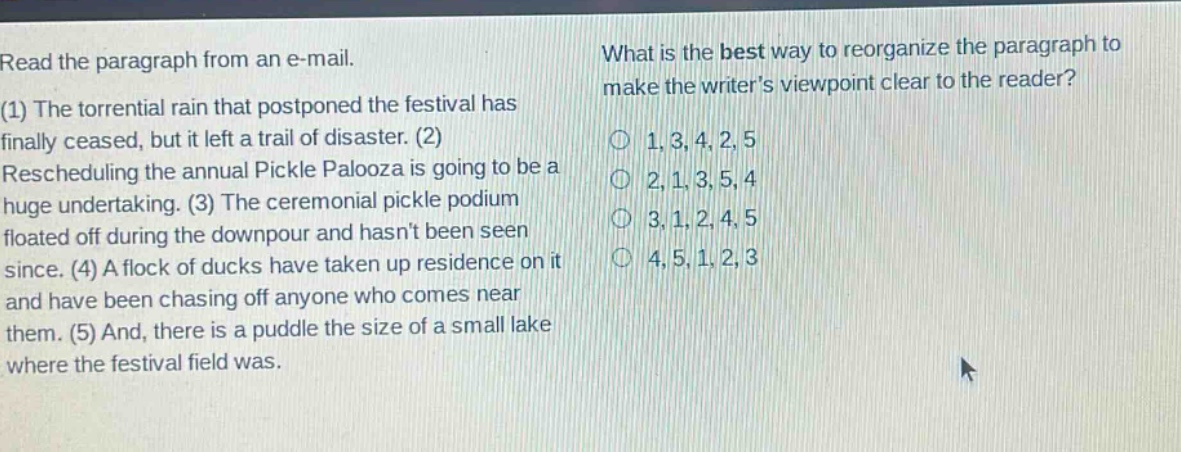 read the paragraph from an e - mail. (1) the torrential rain that postponed the festival has finally ceased, but it left a trail of disaster. (2) rescheduling the annual pickle palooza is going to be a huge undertaking. (3) the ceremonial pickle podium floated off during the downpour and hasnt been seen since. (4) a flock of ducks have taken up residence on it and have been chasing off anyone who comes near them. (5) and, there is a puddle the size of a small lake where the festival field was. what is the best way to reorganize the paragraph to make the writers viewpoint clear to the reader? 1, 3, 4, 2, 5 2, 1, 3, 5, 4 3, 1, 2, 4, 5 4, 5, 1, 2, 3