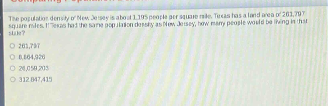 the population density of new jersey is about 1,195 people per square mile. texas has a land area of 261,797 square miles. if texas had the same population density as new jersey, how many people would be living in that state?\no 261,797\no 8,864,926\no 26,059,203\no 312,847,415