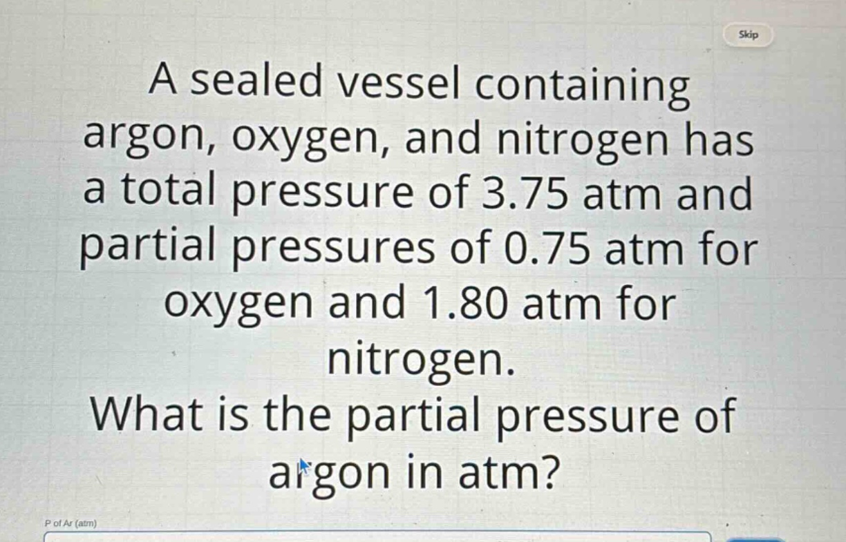 a sealed vessel containing argon, oxygen, and nitrogen has a total pressure of 3.75 atm and partial pressures of 0.75 atm for oxygen and 1.80 atm for nitrogen. what is the partial pressure of argon in atm? p of ar (atm)