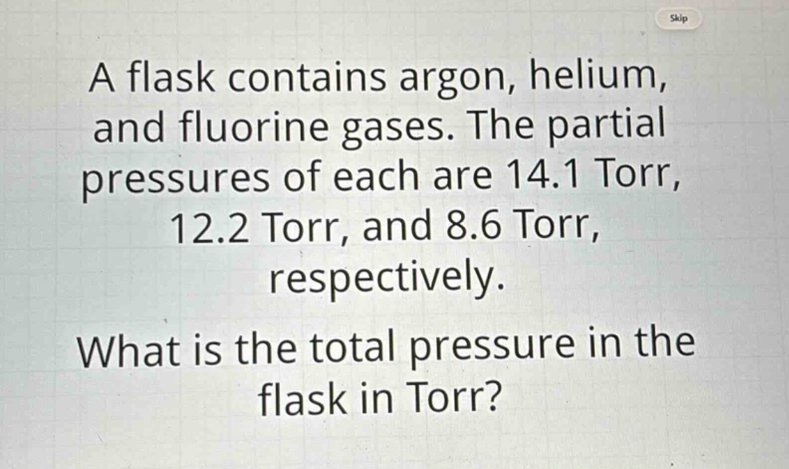 a flask contains argon, helium, and fluorine gases. the partial pressures of each are 14.1 torr, 12.2 torr, and 8.6 torr, respectively. what is the total pressure in the flask in torr?