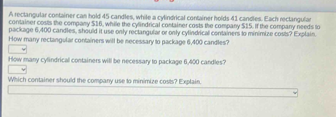 a rectangular container can hold 45 candles, while a cylindrical container holds 41 candles. each rectangular container costs the company $16, while the cylindrical container costs the company $15. if the company needs to package 6,400 candles, should it use only rectangular or only cylindrical containers to minimize costs? explain. how many rectangular containers will be necessary to package 6,400 candles? how many cylindrical containers will be necessary to package 6,400 candles? which container should the company use to minimize costs? explain.