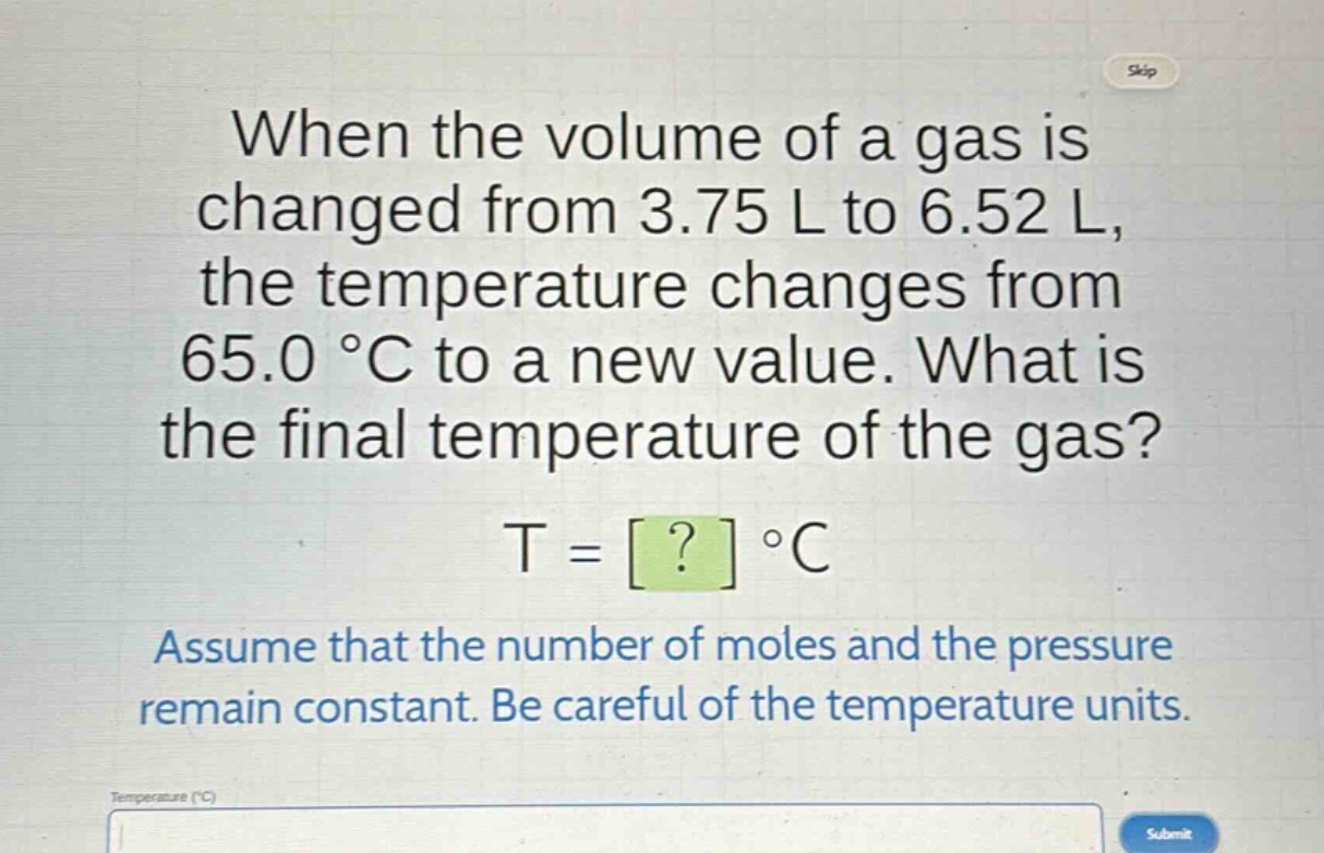 when the volume of a gas is changed from 3.75 l to 6.52 l, the temperature changes from 65.0 °c to a new value. what is the final temperature of the gas? t = ? °c assume that the number of moles and the pressure remain constant. be careful of the temperature units.