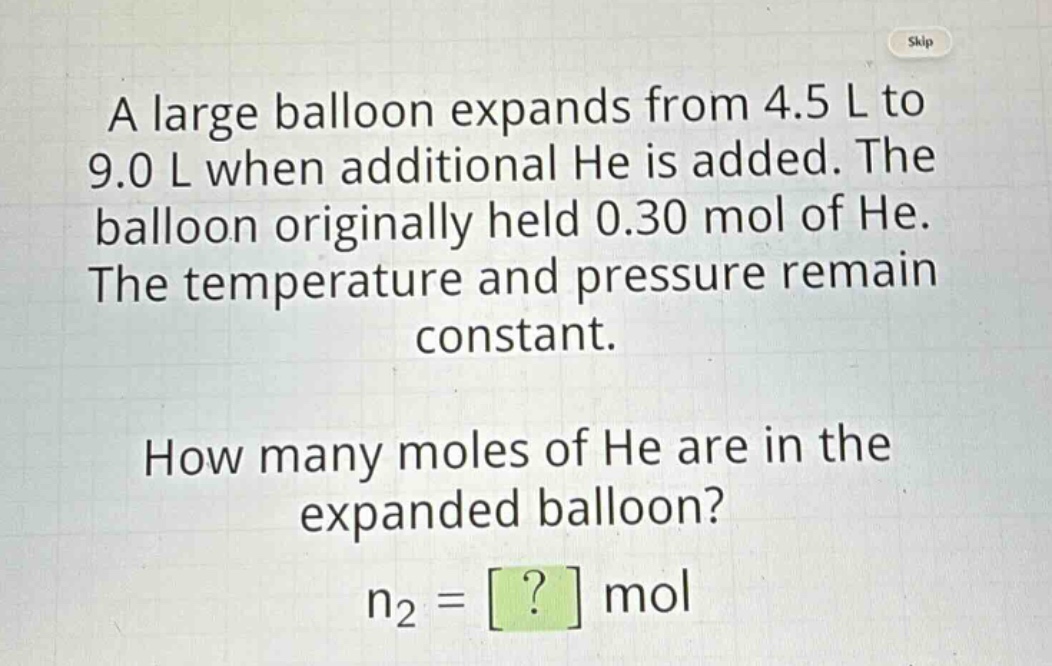 a large balloon expands from 4.5 l to 9.0 l when additional he is added. the balloon originally held 0.30 mol of he. the temperature and pressure remain constant. how many moles of he are in the expanded balloon? n2 = ? mol