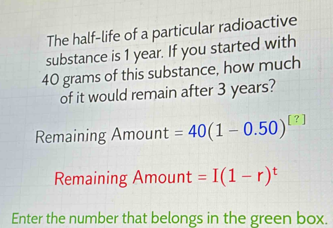 the half - life of a particular radioactive substance is 1 year. if you started with 40 grams of this substance, how much of it would remain after 3 years? remaining amount = 40(1 - 0.50)^? remaining amount = i(1 - r)^t enter the number that belongs in the green box.