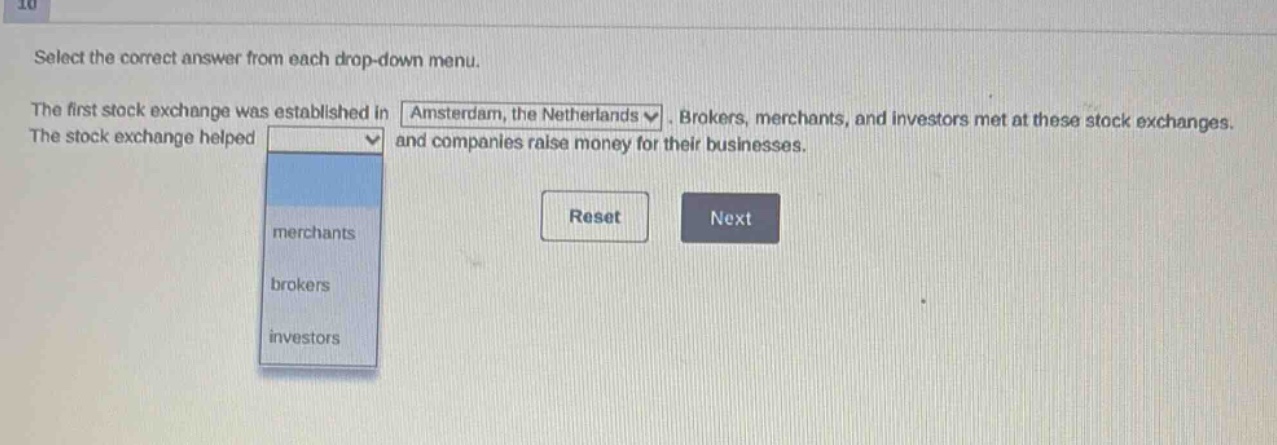 select the correct answer from each drop - down menu. the first stock exchange was established in amsterdam, the netherlands. brokers, merchants, and investors met at these stock exchanges. the stock exchange helped and companies raise money for their businesses. merchants brokers investors reset next