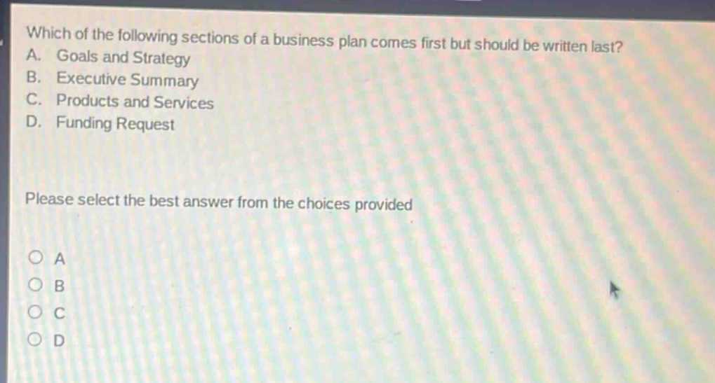 which of the following sections of a business plan comes first but should be written last? a. goals and strategy b. executive summary c. products and services d. funding request please select the best answer from the choices provided
