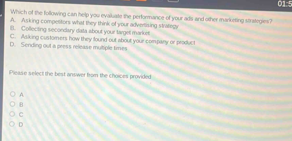 which of the following can help you evaluate the performance of your ads and other marketing strategies? a. asking competitors what they think of your advertising strategy b. collecting secondary data about your target market c. asking customers how they found out about your company or product d. sending out a press release multiple times please select the best answer from the choices provided