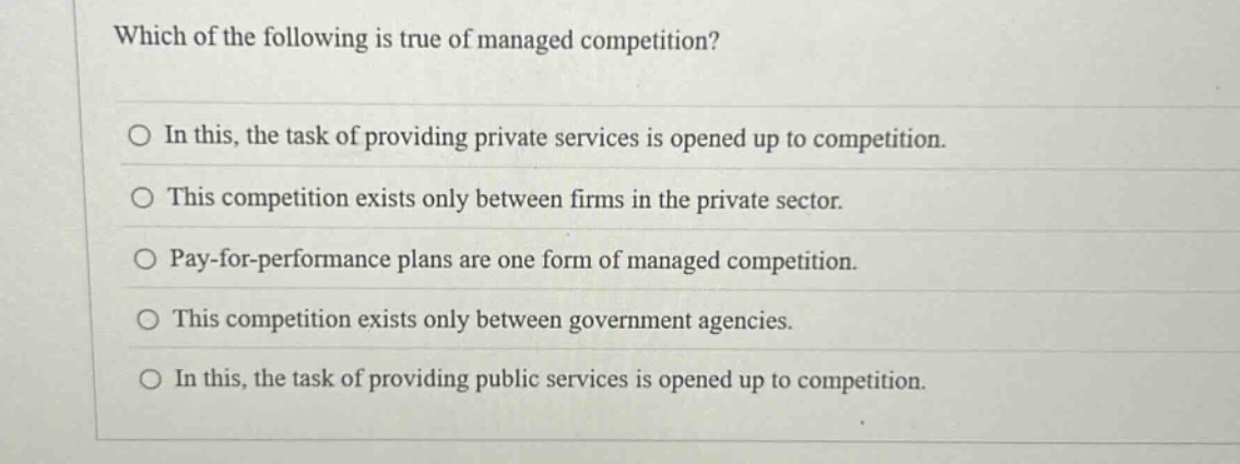which of the following is true of managed competition?\no in this, the task of providing private services is opened up to competition.\no this competition exists only between firms in the private sector.\no pay - for - performance plans are one form of managed competition.\no this competition exists only between government agencies.\no in this, the task of providing public services is opened up to competition.