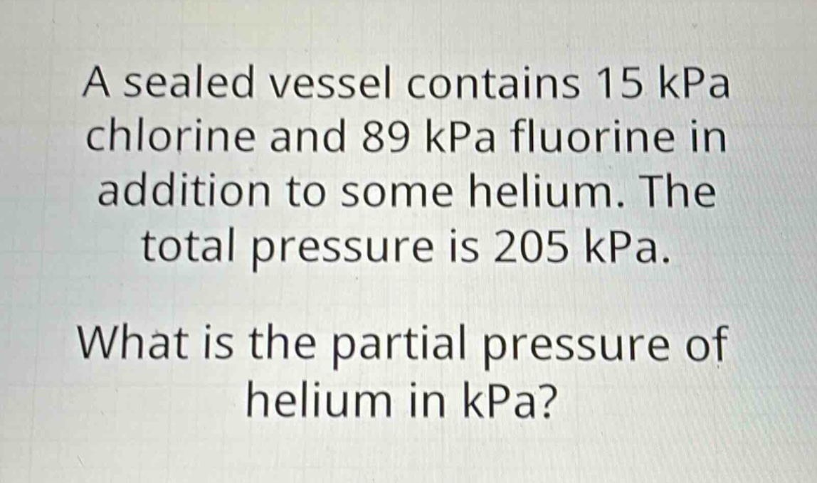 a sealed vessel contains 15 kpa chlorine and 89 kpa fluorine in addition to some helium. the total pressure is 205 kpa. what is the partial pressure of helium in kpa?