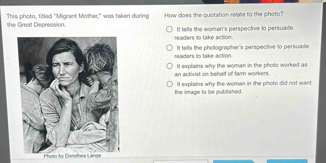 this photo, titled \migrant mother,\ was taken during the great depression. how does the quotation relate to the photo? it tells the womans perspective to persuade readers to take action. it tells the photographers perspective to persuade readers to take action. it explains why the woman in the photo worked as an activist on behalf of farm workers. it explains why the woman in the photo did not want the image to be published. photo by dorothea lange